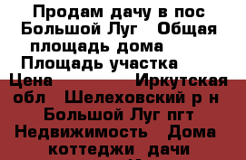 Продам дачу в пос.Большой Луг › Общая площадь дома ­ 50 › Площадь участка ­ 6 › Цена ­ 450 000 - Иркутская обл., Шелеховский р-н, Большой Луг пгт Недвижимость » Дома, коттеджи, дачи продажа   . Иркутская обл.